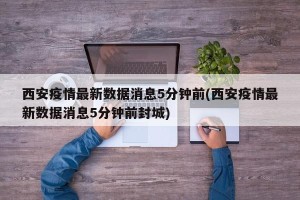 西安疫情最新数据消息5分钟前(西安疫情最新数据消息5分钟前封城)