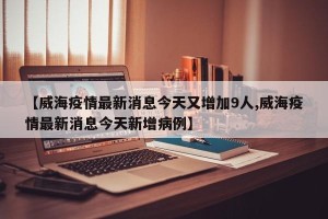 【威海疫情最新消息今天又增加9人,威海疫情最新消息今天新增病例】