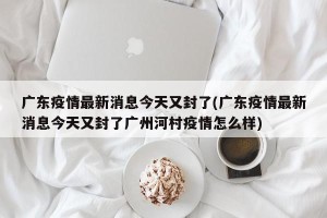 广东疫情最新消息今天又封了(广东疫情最新消息今天又封了广州河村疫情怎么样)