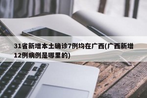 31省新增本土确诊7例均在广西(广西新增12例病例是哪里的)