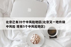 北京已有39个中风险地区(北京又一地升级中风险 现有5个中风险地区)