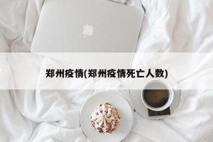 郑州疫情(郑州疫情死亡人数)
