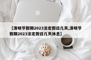 【清明节假期2023法定假日几天,清明节假期2023法定假日几天休息】