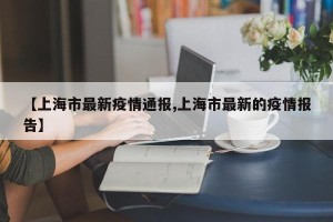 【上海市最新疫情通报,上海市最新的疫情报告】