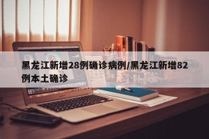 黑龙江新增28例确诊病例/黑龙江新增82例本土确诊