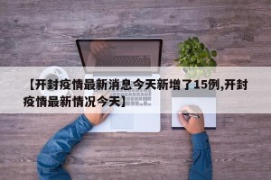 【开封疫情最新消息今天新增了15例,开封疫情最新情况今天】