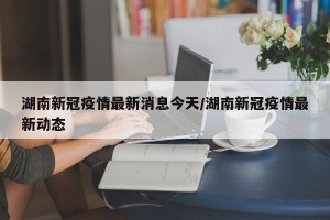 湖南新冠疫情最新消息今天/湖南新冠疫情最新动态
