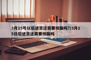 3月15号以后进京还需要核酸吗?/3月15日后进京还需要核酸吗