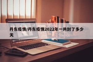丹东疫情/丹东疫情2022年一共封了多少天