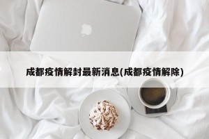 成都疫情解封最新消息(成都疫情解除)