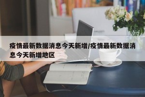 疫情最新数据消息今天新增/疫情最新数据消息今天新增地区