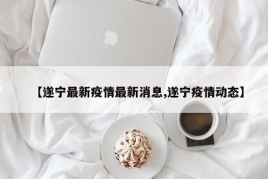 【遂宁最新疫情最新消息,遂宁疫情动态】