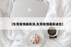 【东莞疫情最新消,东莞疫情最新通告】