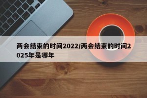 两会结束的时间2022/两会结束的时间2025年是哪年
