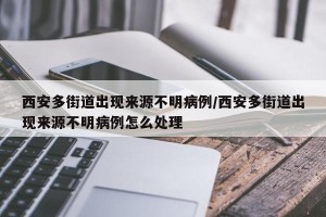 西安多街道出现来源不明病例/西安多街道出现来源不明病例怎么处理