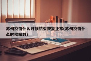 苏州疫情什么时候结束恢复正常(苏州疫情什么时候解封)