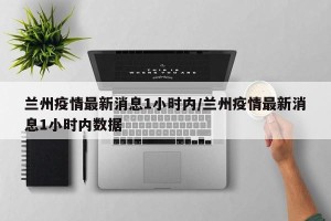 兰州疫情最新消息1小时内/兰州疫情最新消息1小时内数据