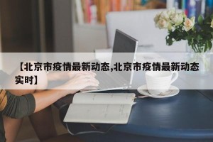 【北京市疫情最新动态,北京市疫情最新动态实时】