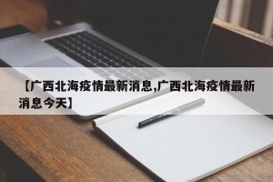 【广西北海疫情最新消息,广西北海疫情最新消息今天】