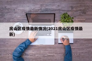 房山区疫情最新情况(2021房山区疫情最新)