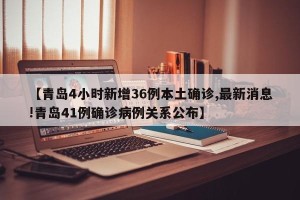 【青岛4小时新增36例本土确诊,最新消息!青岛41例确诊病例关系公布】