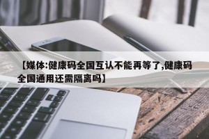 【媒体:健康码全国互认不能再等了,健康码全国通用还需隔离吗】