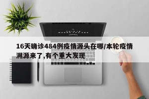16天确诊484例疫情源头在哪/本轮疫情溯源来了,有个重大发现