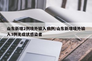 山东新增2例境外输入病例/山东新增境外输入3例无症状感染者