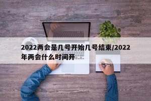 2022两会是几号开始几号结束/2022年两会什么时间开