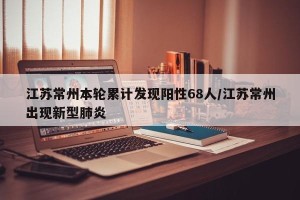 江苏常州本轮累计发现阳性68人/江苏常州出现新型肺炎