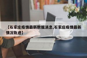 【石家庄疫情最新数据消息,石家庄疫情最新情况轨迹】