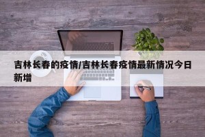 吉林长春的疫情/吉林长春疫情最新情况今日新增
