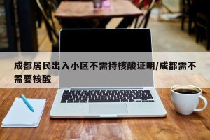 成都居民出入小区不需持核酸证明/成都需不需要核酸