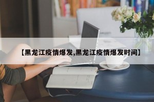 【黑龙江疫情爆发,黑龙江疫情爆发时间】