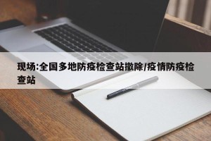 现场:全国多地防疫检查站撤除/疫情防疫检查站