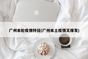 广州本轮疫情特征(广州本土疫情又爆发)